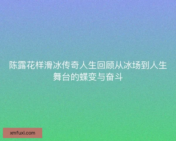 陈露花样滑冰传奇人生回顾从冰场到人生舞台的蝶变与奋斗