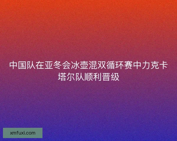 中国队在亚冬会冰壶混双循环赛中力克卡塔尔队顺利晋级 中国队在亚冬会冰壶混双循环赛中力克卡塔尔队顺利晋级