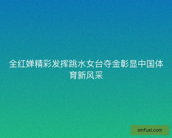 全红婵精彩发挥跳水女台夺金彰显中国体育新风采 全红婵精彩发挥跳水女台夺金彰显中国体育新风采