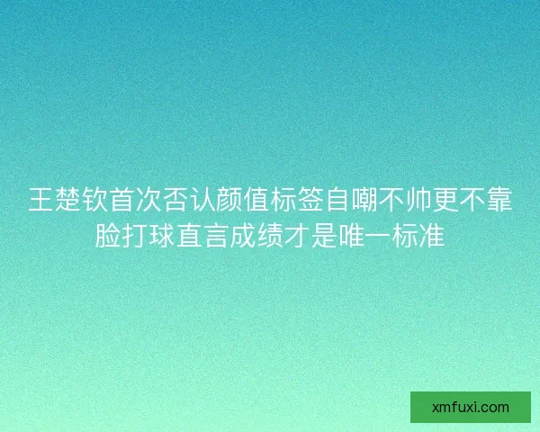 王楚钦首次否认颜值标签自嘲不帅更不靠脸打球直言成绩才是唯一标准