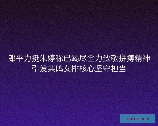 郎平力挺朱婷称已竭尽全力致敬拼搏精神引发共鸣女排核心坚守担当 郎平力挺朱婷称已竭尽全力致敬拼搏精神引发共鸣女排核心坚守担当