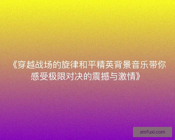 《穿越战场的旋律和平精英背景音乐带你感受极限对决的震撼与激情》 《穿越战场的旋律和平精英背景音乐带你感受极限对决的震撼与激情》