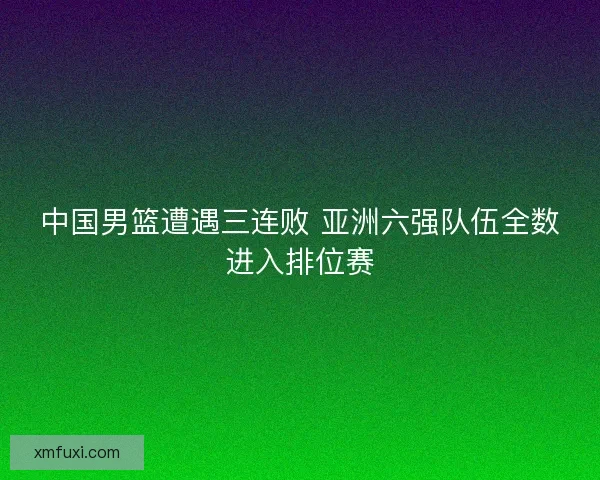 中国男篮遭遇三连败 亚洲六强队伍全数进入排位赛