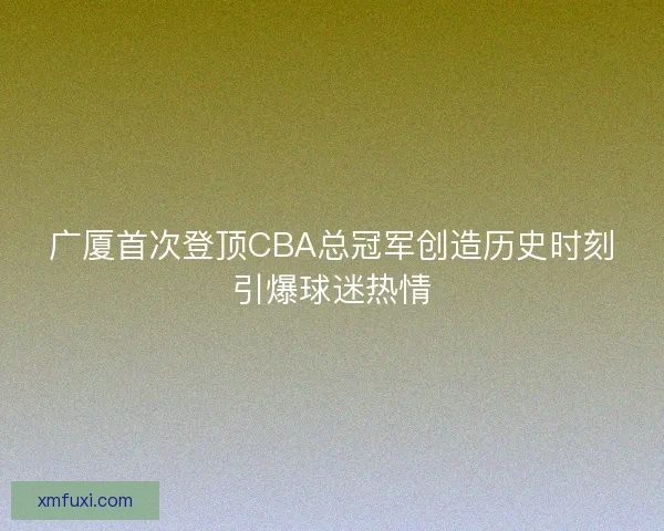 广厦首次登顶CBA总冠军创造历史时刻引爆球迷热情 广厦首次登顶CBA总冠军创造历史时刻引爆球迷热情
