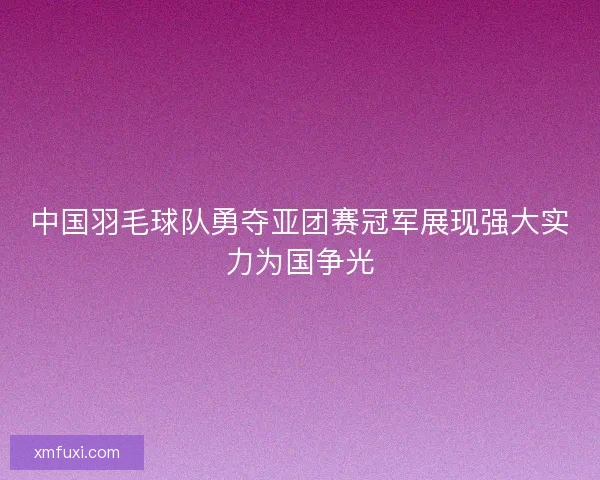 中国羽毛球队勇夺亚团赛冠军展现强大实力为国争光