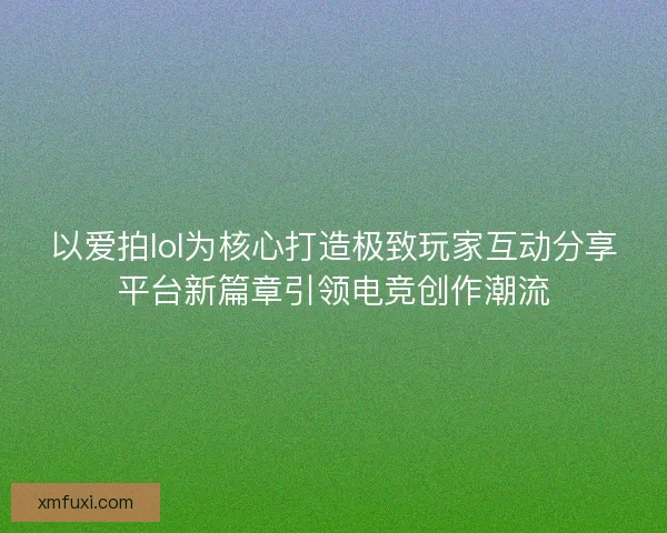 以爱拍lol为核心打造极致玩家互动分享平台新篇章引领电竞创作潮流