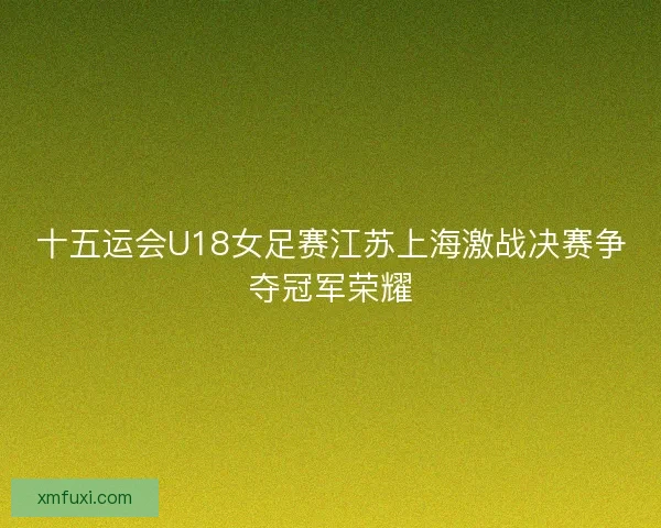 十五运会U18女足赛江苏上海激战决赛争夺冠军荣耀 十五运会U18女足赛江苏上海激战决赛争夺冠军荣耀