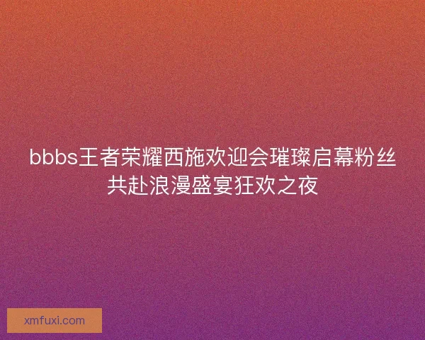 bbbs王者荣耀西施欢迎会璀璨启幕粉丝共赴浪漫盛宴狂欢之夜 bbbs王者荣耀西施欢迎会璀璨启幕粉丝共赴浪漫盛宴狂欢之夜