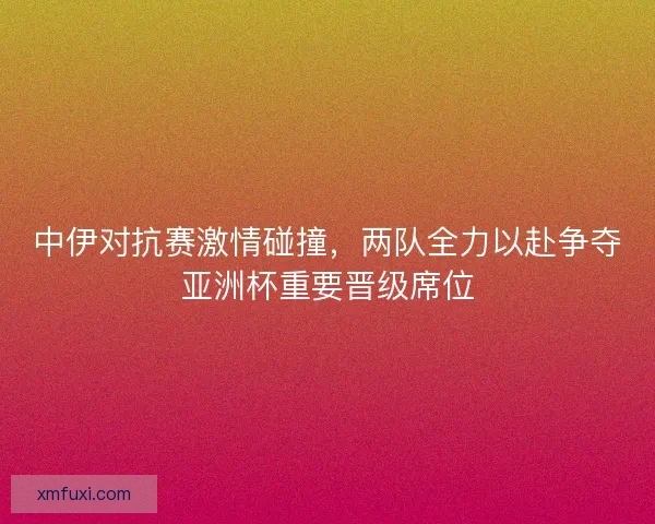 中伊对抗赛激情碰撞，两队全力以赴争夺亚洲杯重要晋级席位
