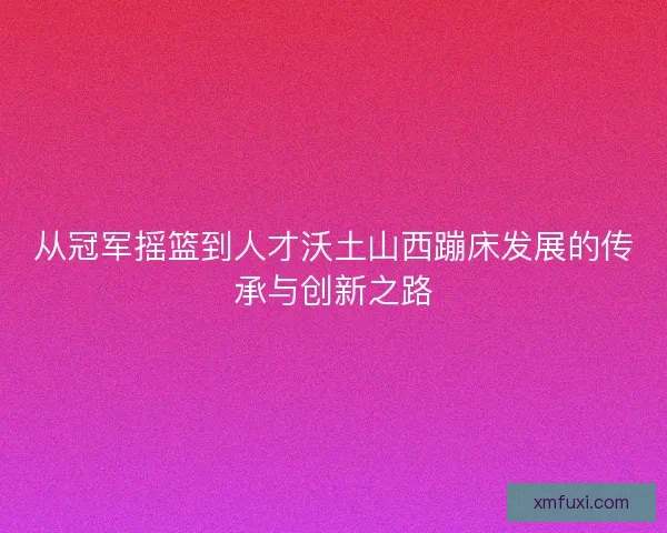 从冠军摇篮到人才沃土山西蹦床发展的传承与创新之路 从冠军摇篮到人才沃土山西蹦床发展的传承与创新之路