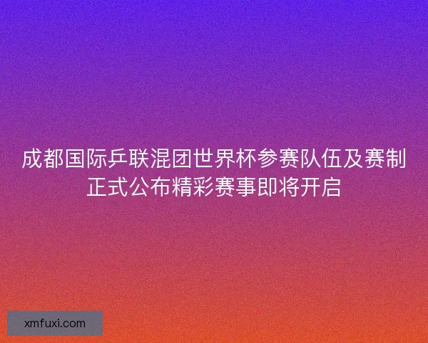 成都国际乒联混团世界杯参赛队伍及赛制正式公布精彩赛事即将开启
