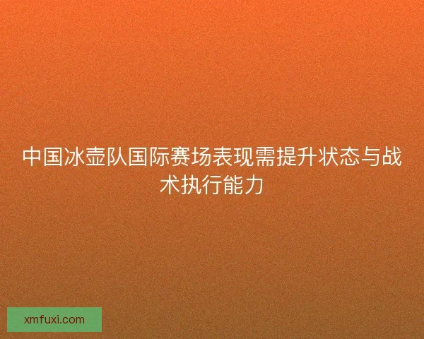 中国冰壶队国际赛场表现需提升状态与战术执行能力