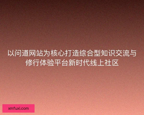 以问道网站为核心打造综合型知识交流与修行体验平台新时代线上社区