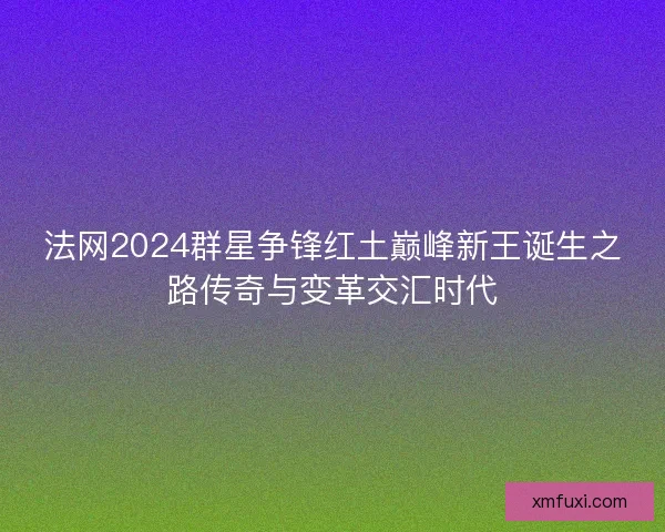 法网2024群星争锋红土巅峰新王诞生之路传奇与变革交汇时代