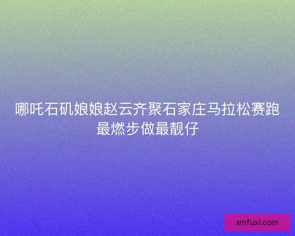 哪吒石矶娘娘赵云齐聚石家庄马拉松赛跑最燃步做最靓仔