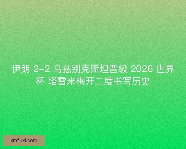 伊朗 2-2 乌兹别克斯坦晋级 2026 世界杯 塔雷米梅开二度书写历史