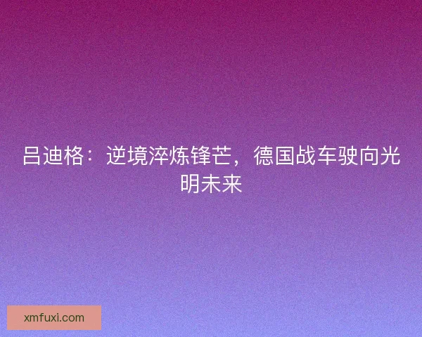 吕迪格：逆境淬炼锋芒，德国战车驶向光明未来