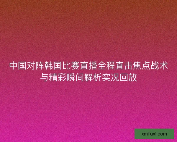 中国对阵韩国比赛直播全程直击焦点战术与精彩瞬间解析实况回放 中国对阵韩国比赛直播全程直击焦点战术与精彩瞬间解析实况回放