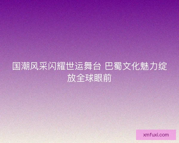 国潮风采闪耀世运舞台 巴蜀文化魅力绽放全球眼前 国潮风采闪耀世运舞台 巴蜀文化魅力绽放全球眼前