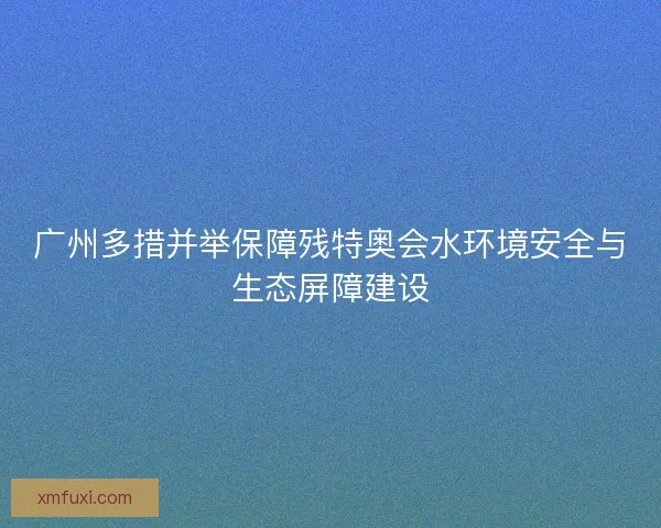 广州多措并举保障残特奥会水环境安全与生态屏障建设 广州多措并举保障残特奥会水环境安全与生态屏障建设